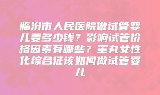 临汾市人民医院做试管婴儿要多少钱?影响试管价格因素有哪些?睾丸女性化综合征该如何做试管婴儿