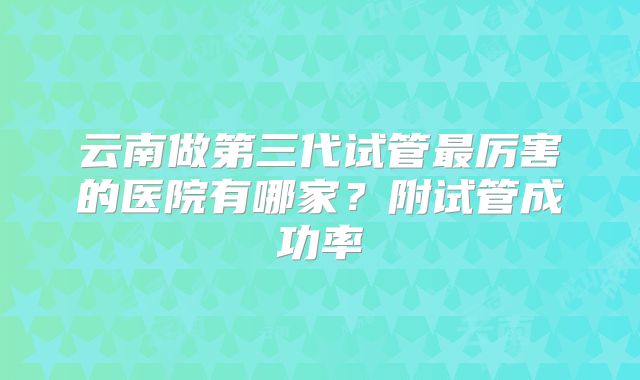 云南做第三代试管最厉害的医院有哪家？附试管成功率