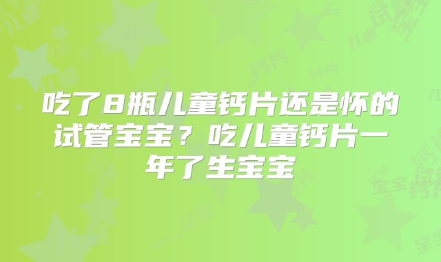吃了8瓶儿童钙片还是怀的试管宝宝？吃儿童钙片一年了生宝宝