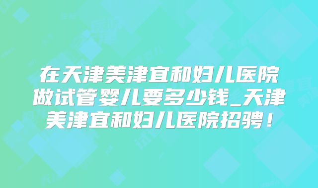 在天津美津宜和妇儿医院做试管婴儿要多少钱_天津美津宜和妇儿医院招骋！