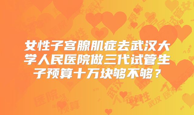 女性子宫腺肌症去武汉大学人民医院做三代试管生子预算十万块够不够？
