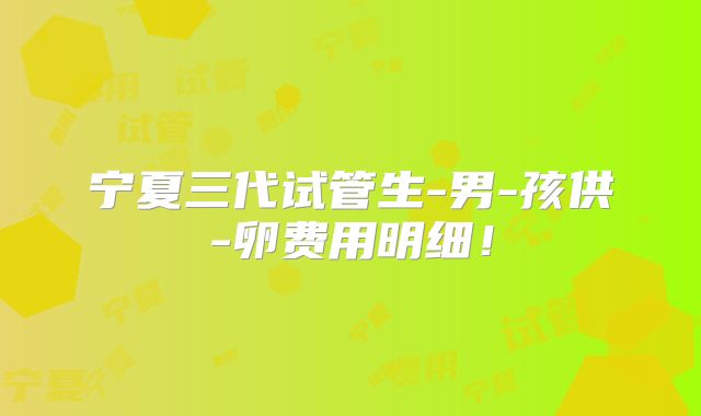 宁夏三代试管生-男-孩供-卵费用明细！