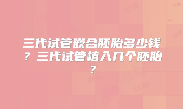 三代试管嵌合胚胎多少钱？三代试管植入几个胚胎？