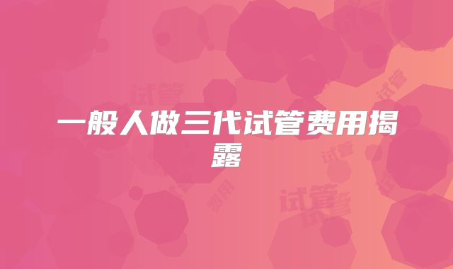 一般人做三代试管费用揭露