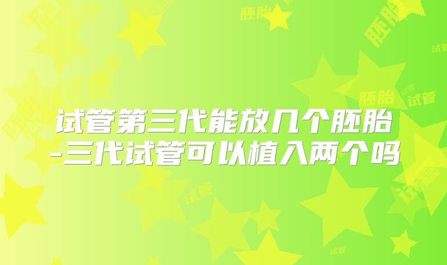 试管第三代能放几个胚胎-三代试管可以植入两个吗