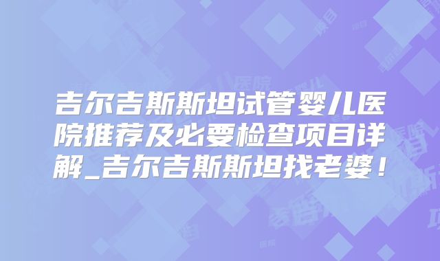 吉尔吉斯斯坦试管婴儿医院推荐及必要检查项目详解_吉尔吉斯斯坦找老婆！