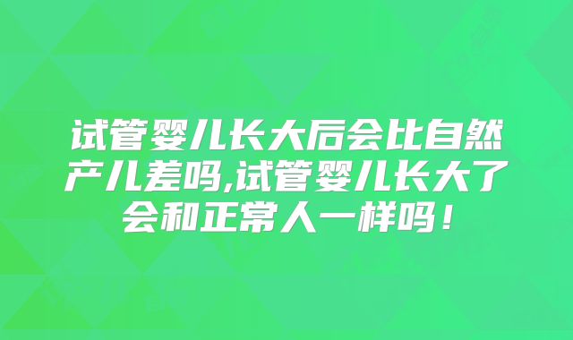 试管婴儿长大后会比自然产儿差吗,试管婴儿长大了会和正常人一样吗！