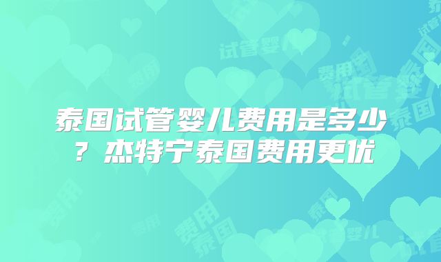 泰国试管婴儿费用是多少？杰特宁泰国费用更优