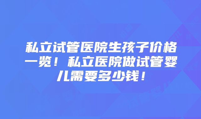私立试管医院生孩子价格一览!私立医院做试管婴儿需要多少钱!