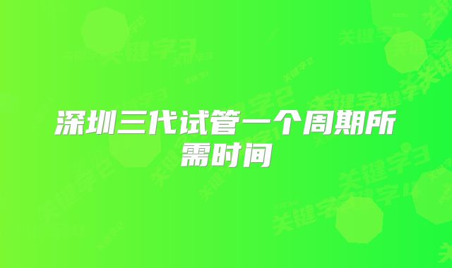 深圳三代试管一个周期所需时间