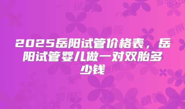 2025岳阳试管价格表，岳阳试管婴儿做一对双胎多少钱