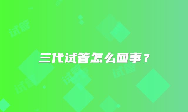 三代试管怎么回事?