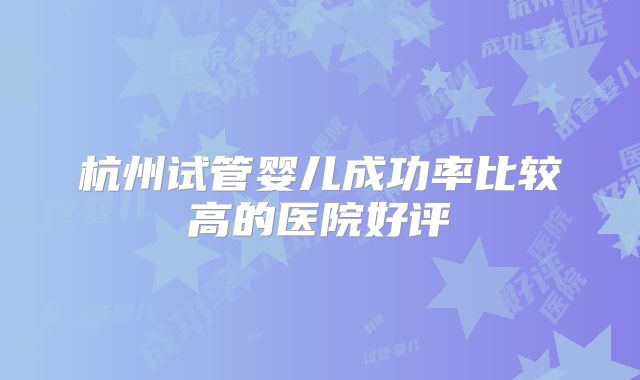 杭州试管婴儿成功率比较高的医院好评