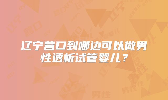 辽宁营口到哪边可以做男性透析试管婴儿？
