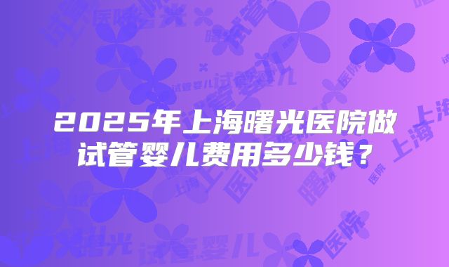 2025年上海曙光医院做试管婴儿费用多少钱？