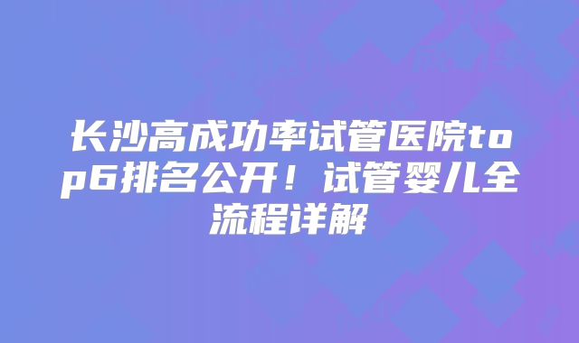 长沙高成功率试管医院top6排名公开！试管婴儿全流程详解