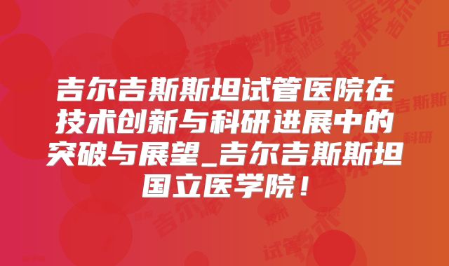 吉尔吉斯斯坦试管医院在技术创新与科研进展中的突破与展望_吉尔吉斯斯坦国立医学院！