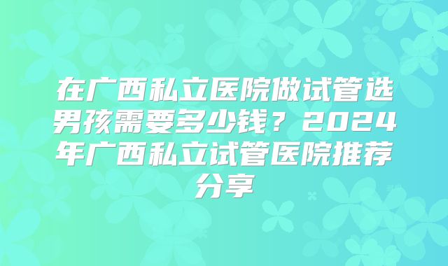 在广西私立医院做试管选男孩需要多少钱?2024年广西私立试管医院推荐分享