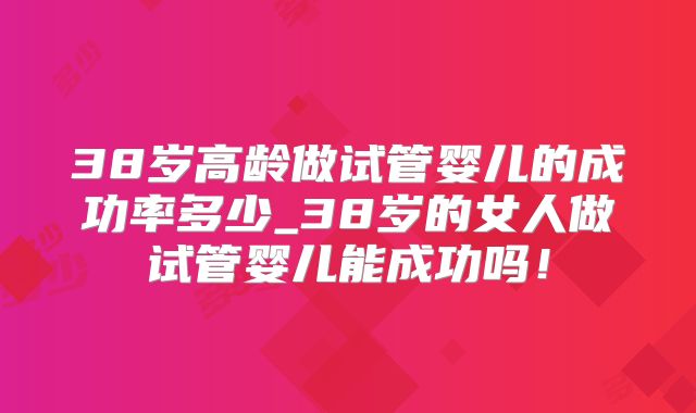 38岁高龄做试管婴儿的成功率多少_38岁的女人做试管婴儿能成功吗!