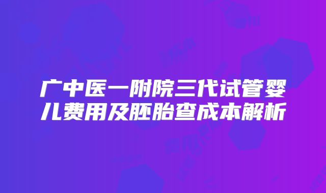 广中医一附院三代试管婴儿费用及胚胎查成本解析