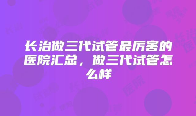 长治做三代试管最厉害的医院汇总，做三代试管怎么样