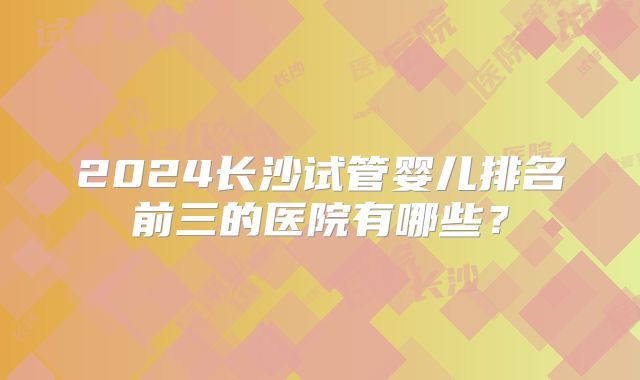2024长沙试管婴儿排名前三的医院有哪些?