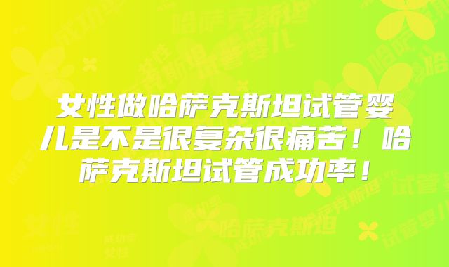 女性做哈萨克斯坦试管婴儿是不是很复杂很痛苦！哈萨克斯坦试管成功率！