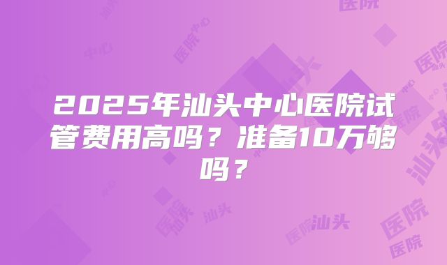 2025年汕头中心医院试管费用高吗？准备10万够吗？