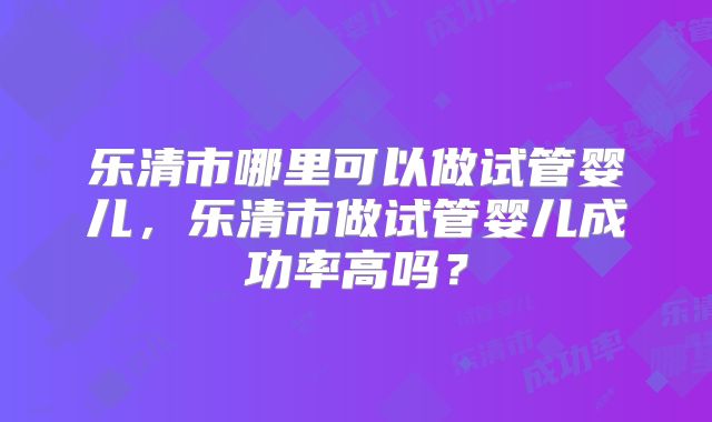 乐清市哪里可以做试管婴儿，乐清市做试管婴儿成功率高吗？