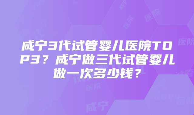 咸宁3代试管婴儿医院TOP3？咸宁做三代试管婴儿做一次多少钱？