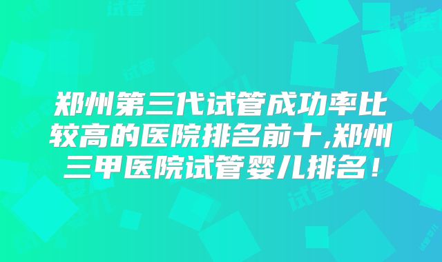郑州第三代试管成功率比较高的医院排名前十,郑州三甲医院试管婴儿排名!