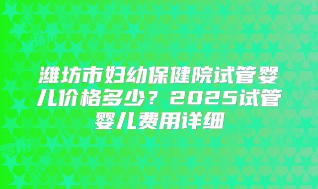 潍坊市妇幼保健院试管婴儿价格多少？2025试管婴儿费用详细