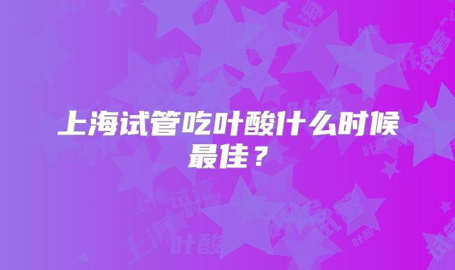上海试管吃叶酸什么时候最佳？