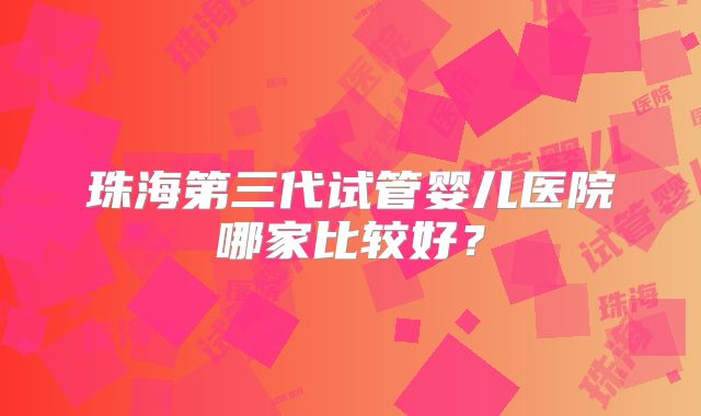 珠海第三代试管婴儿医院哪家比较好?