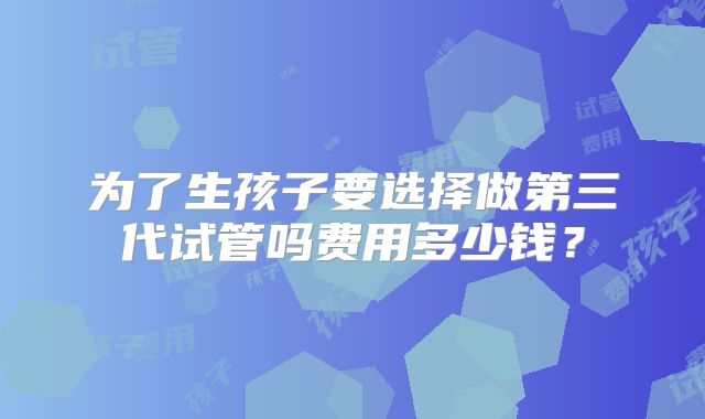 为了生孩子要选择做第三代试管吗费用多少钱？