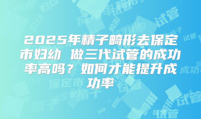 2025年精子畸形去保定市妇幼 做三代试管的成功率高吗?如何才能提升成功率