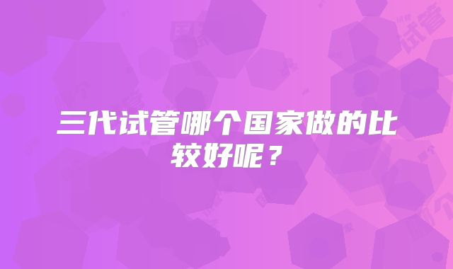 三代试管哪个国家做的比较好呢?