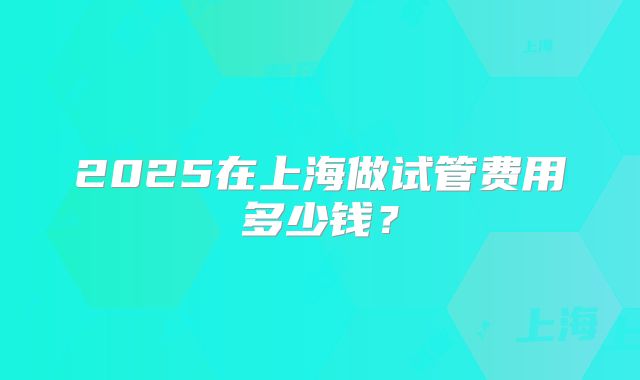 2025在上海做试管费用多少钱?