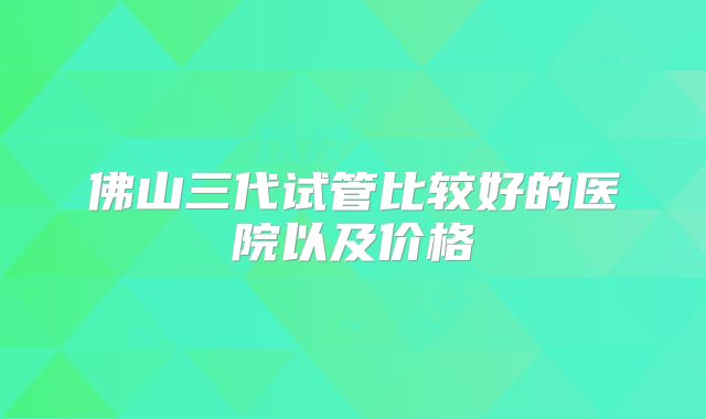 佛山三代试管比较好的医院以及价格