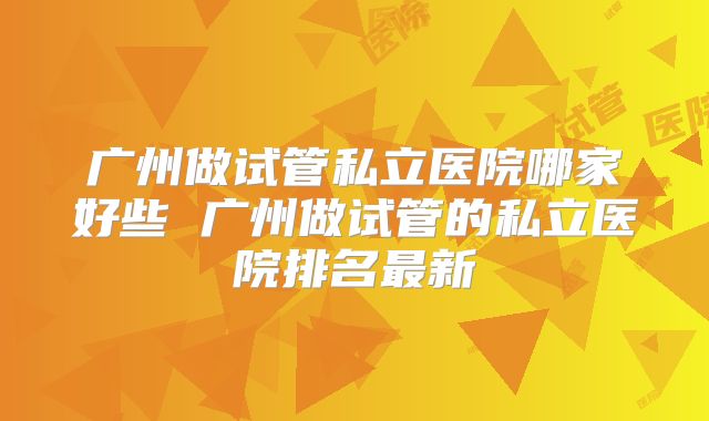 广州做试管私立医院哪家好些 广州做试管的私立医院排名最新