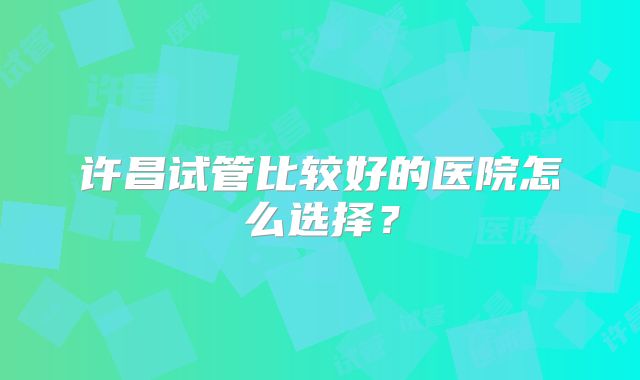 许昌试管比较好的医院怎么选择？
