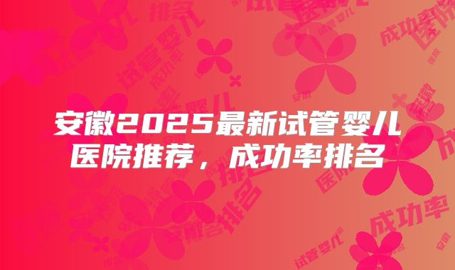 安徽2025最新试管婴儿医院推荐，成功率排名