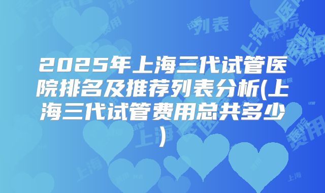 2025年上海三代试管医院排名及推荐列表分析(上海三代试管费用总共多少)