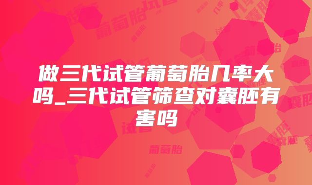 做三代试管葡萄胎几率大吗_三代试管筛查对囊胚有害吗