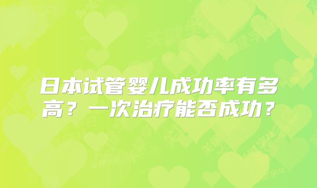 日本试管婴儿成功率有多高？一次治疗能否成功？