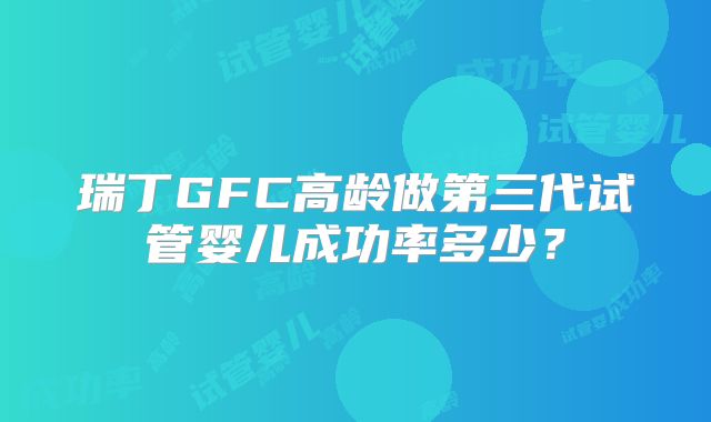 瑞丁GFC高龄做第三代试管婴儿成功率多少？