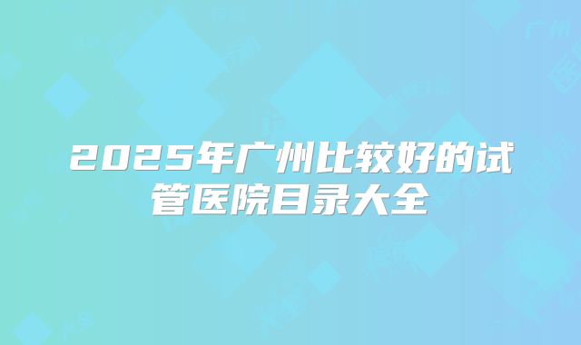 2025年广州比较好的试管医院目录大全