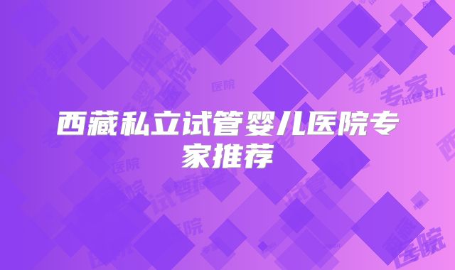 西藏私立试管婴儿医院专家推荐