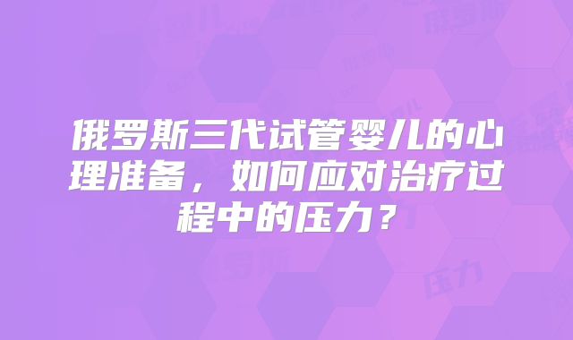 俄罗斯三代试管婴儿的心理准备，如何应对治疗过程中的压力？