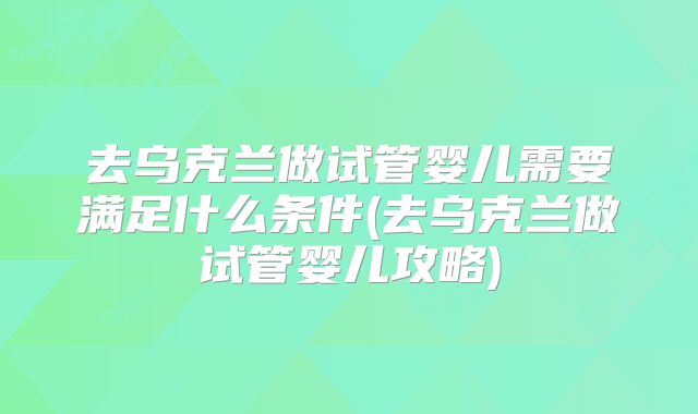 去乌克兰做试管婴儿需要满足什么条件(去乌克兰做试管婴儿攻略)